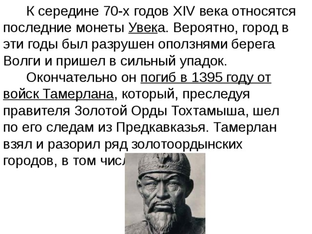  К середине 70-х годов XIV века относятся последние монеты Увек а. Вероятно, город в эти годы был разрушен оползнями берега Волги и пришел в сильный упадок.  Окончательно он погиб в 1395 году от войск Тамерлана , который, преследуя правителя Золотой Орды Тохтамыша, шел по его следам из Предкавказья. Тамерлан взял и разорил ряд золотоордынских городов, в том числе и  Увек . 