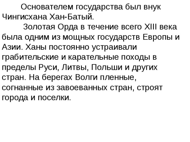  Основателем государства был внук Чингисхана Хан-Батый.  Золотая Орда в течение всего XIII века была одним из мощных государств Европы и Азии. Ханы постоянно устраивали грабительские и карательные походы в пределы Руси, Литвы, Польши и других стран. На берегах Волги пленные, согнанные из завоеванных стран, строят города и поселки. 