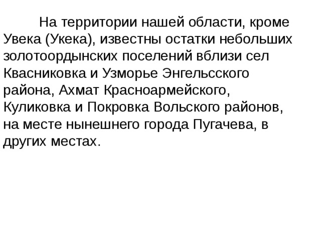  На территории нашей области, кроме Увека (Укека), известны остатки небольших золотоордынских поселений вблизи сел Квасниковка и Узморье Энгельсского района, Ахмат Красноармейского, Куликовка и Покровка Вольского районов, на месте нынешнего города Пугачева, в других местах. 