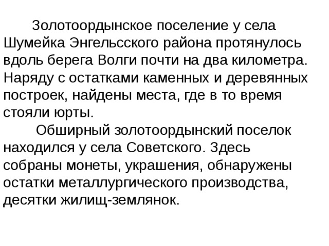  Золотоордынское поселение у села Шумейка Энгельсского района протянулось вдоль берега Волги почти на два километра. Наряду с остатками каменных и деревянных построек, найдены места, где в то время стояли юрты.  Обширный золотоордынский поселок находился у села Советского. Здесь собраны монеты, украшения, обнаружены остатки металлургического производства, десятки жилищ-землянок. 