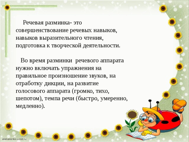  Речевая разминка- это совершенствование речевых навыков, навыков выразительного чтения, подготовка к творческой деятельности.  Во время разминки речевого аппарата нужно включать упражнения на правильное произношение звуков, на отработку дикции, на развитие голосового аппарата (громко, тихо, шепотом), темпа речи (быстро, умеренно, медленно). 