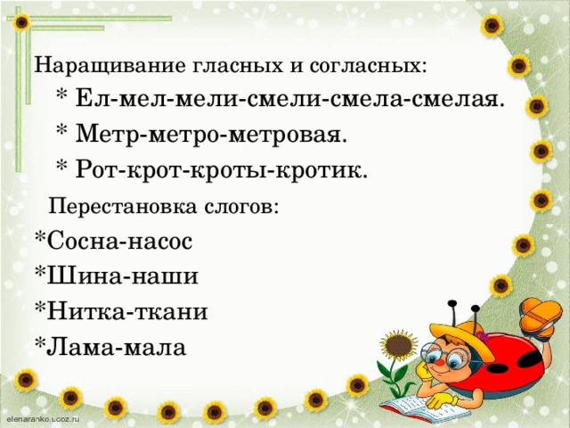Наращивание гласных и согласных:  * Ел-мел-мели-смели-смела-смелая.  * Метр-метро-метровая.  * Рот-крот-кроты-кротик.  Перестановка слогов: *Сосна-насос *Шина-наши *Нитка-ткани *Лама-мала 