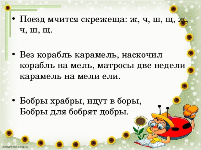 Поезд мчится скрежеща: ж, ч, ш, щ, ж, ч, ш, щ. Вез корабль карамель, наскочил корабль на мель, матросы две недели карамель на мели ели. Бобры храбры, идут в боры,  Бобры для бобрят добры. 