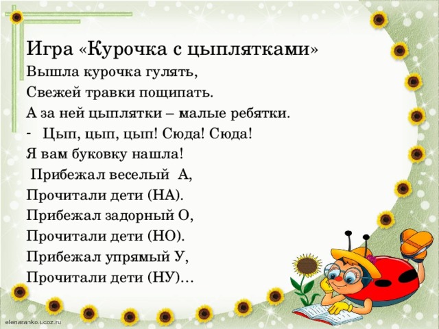 Игра «Курочка с цыплятками» Вышла курочка гулять, Свежей травки пощипать. А за ней цыплятки – малые ребятки. Цып, цып, цып! Сюда! Сюда! Я вам буковку нашла!  Прибежал веселый А, Прочитали дети (НА). Прибежал задорный О, Прочитали дети (НО). Прибежал упрямый У, Прочитали дети (НУ)… 