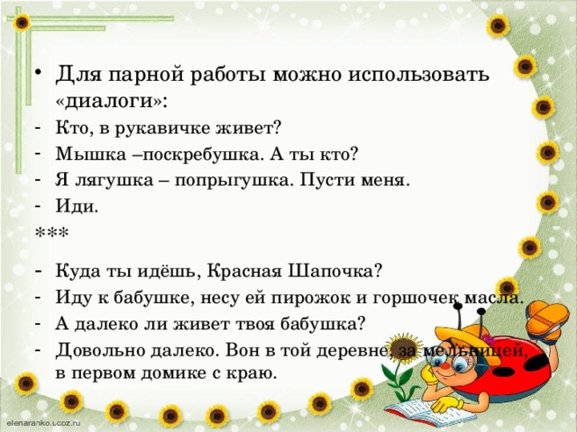 Для парной работы можно использовать «диалоги»: Кто, в рукавичке живет? Мышка –поскребушка. А ты кто? Я лягушка – попрыгушка. Пусти меня. Иди. *** - Куда ты идёшь, Красная Шапочка? Иду к бабушке, несу ей пирожок и горшочек масла. А далеко ли живет твоя бабушка? Довольно далеко. Вон в той деревне, за мельницей, в первом домике с краю. 