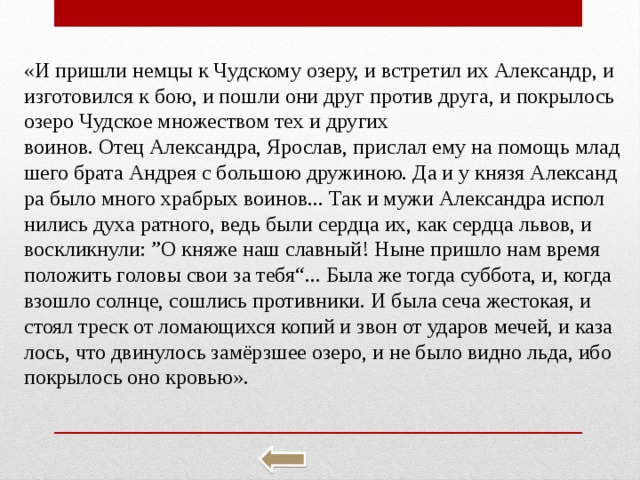«И при­шли немцы к Чуд­ско­му озеру, и встре­тил их Алек­сандр, и из­го­то­вил­ся к бою, и пошли они друг про­тив друга, и по­кры­лось озеро Чуд­ское мно­же­ством тех и дру­гих во­и­нов. Отец Алек­сандра, Яро­слав, при­слал ему на по­мощь млад­ше­го брата Ан­дрея с боль­шою дру­жи­ною. Да и у князя Алек­санд­ра было много храб­рых во­и­нов... Так и мужи Алек­санд­ра ис­пол­ни­лись духа рат­но­го, ведь были серд­ца их, как серд­ца львов, и вос­клик­ну­ли: ”О княже наш слав­ный! Ныне при­шло нам время по­ло­жить го­ло­вы свои за тебя“... Была же тогда суб­бо­та, и, когда взо­шло солн­це, со­шлись про­тив­ни­ки. И была сеча же­сто­кая, и стоял треск от ло­ма­ю­щих­ся копий и звон от уда­ров мечей, и ка­за­лось, что дви­ну­лось замёрзшее озеро, и не было видно льда, ибо по­кры­лось оно кро­вью». 