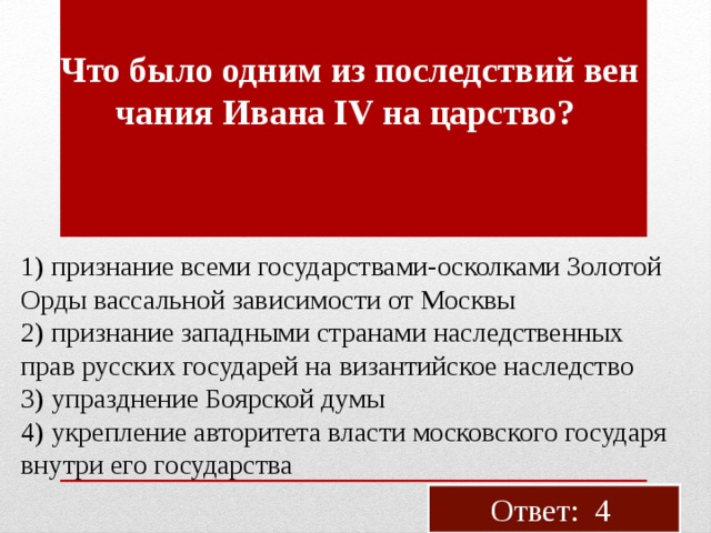 Что было одним из по­след­ствий вен­ча­ния Ивана IV на цар­ство? 1) при­зна­ние всеми го­су­дар­ства­ми-оскол­ка­ми Зо­ло­той Орды вас­саль­ной за­ви­си­мо­сти от Моск­вы 2) при­зна­ние за­пад­ны­ми стра­на­ми на­след­ствен­ных прав рус­ских го­су­да­рей на ви­зан­тий­ское на­след­ство 3) упразд­не­ние Бо­яр­ской думы 4) укреп­ле­ние ав­то­ри­те­та вла­сти мос­ков­ско­го го­су­да­ря внут­ри его го­су­дар­ства Ответ: 4 