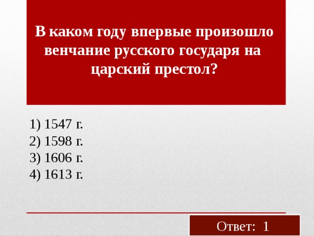 В каком году впер­вые про­изо­шло вен­ча­ние рус­ско­го го­су­да­ря на цар­ский пре­стол? 1) 1547 г. 2) 1598 г. 3) 1606 г. 4) 1613 г. Ответ: 1 