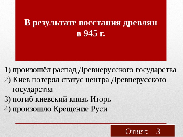 В ре­зуль­та­те вос­ста­ния древ­лян в 945 г. 1) про­изошёл рас­пад Древ­не­рус­ско­го го­су­дар­ства 2) Киев по­те­рял ста­тус цен­тра Древ­не­рус­ско­го  го­су­дар­ства 3) погиб ки­ев­ский князь Игорь 4) про­изо­шло Кре­ще­ние Руси Ответ: 3 