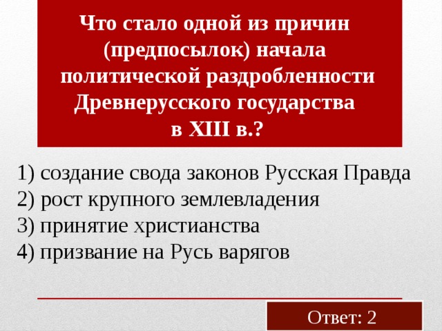 Что стало одной из при­чин (пред­по­сы­лок) на­ча­ла по­ли­ти­че­ской раз­дроб­лен­но­сти Древ­не­рус­ско­го го­су­дар­ства в XIII в.? 1) со­зда­ние свода за­ко­нов Рус­ская Прав­да 2) рост круп­но­го зем­ле­вла­де­ния 3) при­ня­тие хри­сти­ан­ства 4) при­зва­ние на Русь ва­ря­гов Ответ: 2 