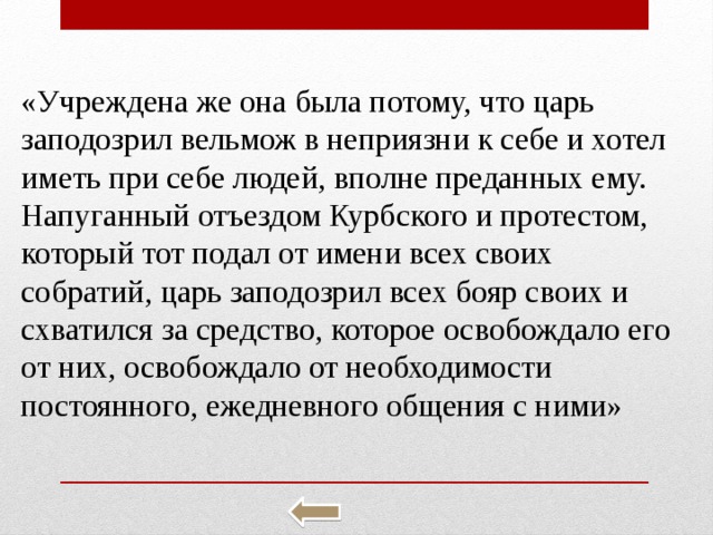 «Учре­жде­на же она была по­то­му, что царь за­по­до­зрил вель­мож в не­при­яз­ни к себе и хотел иметь при себе людей, впол­не пре­дан­ных ему. На­пу­ган­ный отъ­ез­дом Курб­ско­го и про­те­стом, ко­то­рый тот подал от имени всех своих со­бра­тий, царь за­по­до­зрил всех бояр своих и схва­тил­ся за сред­ство, ко­то­рое осво­бож­да­ло его от них, осво­бож­да­ло от не­об­хо­ди­мо­сти по­сто­ян­но­го, еже­днев­но­го об­ще­ния с ними» 