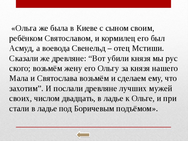  «Ольга же была в Киеве с сыном своим, ребёнком Свя­то­сла­вом, и кор­ми­лец его был Асмуд, а во­е­во­да Све­нельд – отец Мсти­ши. Ска­за­ли же древ­ля­не: “Вот убили князя мы рус­ско­го; возьмём жену его Ольгу за князя на­ше­го Мала и Свя­то­сла­ва возьмём и сде­ла­ем ему, что за­хо­тим”. И по­сла­ли древ­ля­не луч­ших мужей своих, чис­лом два­дцать, в ладье к Ольге, и при­ста­ли в ладье под Бо­ри­че­вым подъёмом». 