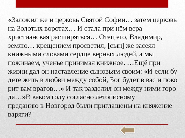 «За­ло­жил же и цер­ковь Свя­той Софии… затем цер­ковь на Зо­ло­тых во­ро­тах… И стала при нём вера хри­сти­ан­ская рас­ши­рять­ся… Отец его, Вла­ди­мир, землю… кре­ще­ни­ем про­све­тил, [сын] же за­се­ял книж­ны­ми сло­ва­ми серд­це вер­ных людей, а мы по­жи­на­ем, уче­нье при­ни­мая книж­ное. …Ещё при жизни дал он на­став­ле­ние сы­но­вьям своим: «И если бу­де­те жить в любви между собой, Бог будет в вас и по­ко­рит вам вра­гов…» И так раз­де­лил он между ними го­ро­да…»В каком году со­глас­но ле­то­пис­но­му пре­да­нию в Нов­го­род были при­гла­ше­ны на кня­же­ние ва­ря­ги? 