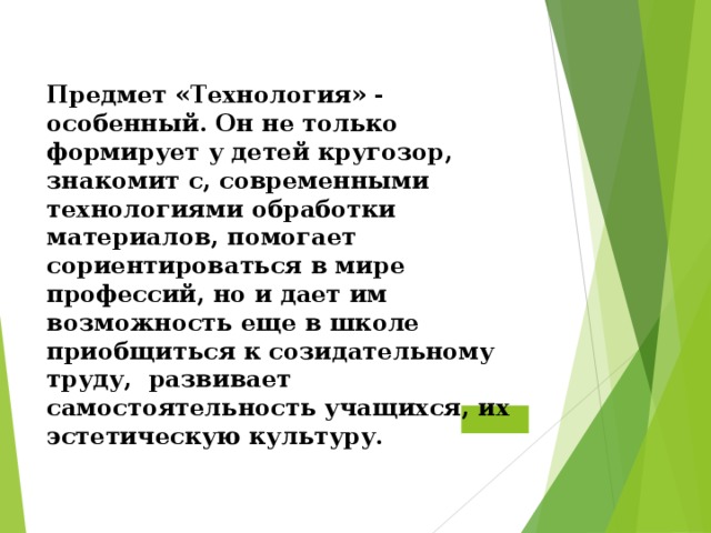  Предмет «Технология» - особенный. Он не только формирует у детей кругозор, знакомит с, современными технологиями обработки материалов, помогает сориентироваться в мире профессий, но и дает им возможность еще в школе приобщиться к созидательному труду,  развивает самостоятельность учащихся, их эстетическую культуру.   