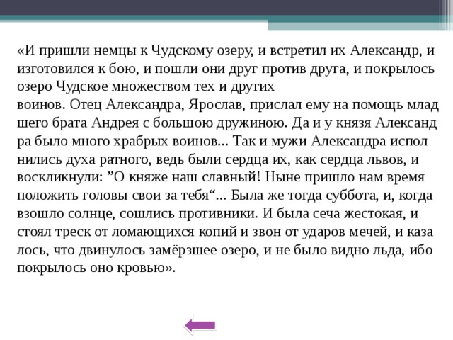 «И при­шли немцы к Чуд­ско­му озеру, и встре­тил их Алек­сандр, и из­го­то­вил­ся к бою, и пошли они друг про­тив друга, и по­кры­лось озеро Чуд­ское мно­же­ством тех и дру­гих во­и­нов. Отец Алек­сандра, Яро­слав, при­слал ему на по­мощь млад­ше­го брата Ан­дрея с боль­шою дру­жи­ною. Да и у князя Алек­санд­ра было много храб­рых во­и­нов... Так и мужи Алек­санд­ра ис­пол­ни­лись духа рат­но­го, ведь были серд­ца их, как серд­ца львов, и вос­клик­ну­ли: ”О княже наш слав­ный! Ныне при­шло нам время по­ло­жить го­ло­вы свои за тебя“... Была же тогда суб­бо­та, и, когда взо­шло солн­це, со­шлись про­тив­ни­ки. И была сеча же­сто­кая, и стоял треск от ло­ма­ю­щих­ся копий и звон от уда­ров мечей, и ка­за­лось, что дви­ну­лось замёрзшее озеро, и не было видно льда, ибо по­кры­лось оно кро­вью». 