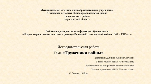 Муниципальное казённое общеобразовательное учреждение  Лесковская основная общеобразовательная школа  Калачеевского района  Воронежской области     Районная краеведческая конференция обучающихся  «Подвиг народа: малоизвестные страницы Великой Отечественной войны 1941 – 1945 гг.»      Исследовательская работа Тема «Труженики войны» Выполнил : Дьяченко Алексей Сергеевич Ученик 9 класса МКОУ Лесковская оош Руководитель: Шмигирилова Светлана Ильинична Учитель краеведения МКОУ Лесковская оош С. Лесково, 2015год 