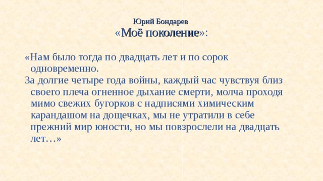 Юрий Бондарев  « Моё поколение »: «Нам было тогда по двадцать лет и по сорок одновременно. За долгие четыре года войны, каждый час чувствуя близ своего плеча огненное дыхание смерти, молча проходя мимо свежих бугорков с надписями химическим карандашом на дощечках, мы не утратили в себе прежний мир юности, но мы повзрослели на двадцать лет…» 