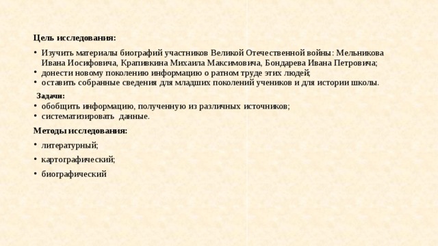 Цель исследования: Изучить материалы биографий участников Великой Отечественной войны: Мельникова Ивана Иосифовича, Крапивкина Михаила Максимовича, Бондарева Ивана Петровича; донести новому поколению информацию о ратном труде этих людей; оставить собранные сведения для младших поколений учеников и для истории школы.  Задачи: обобщить информацию, полученную из различных источников; систематизировать данные. Методы исследования: литературный; картографический; биографический 