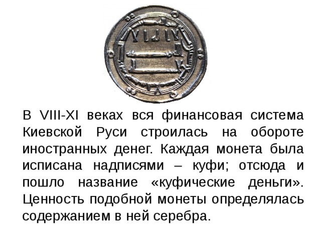 В VIII-XI веках вся финансовая система Киевской Руси строилась на обороте иностранных денег. Каждая монета была исписана надписями – куфи; отсюда и пошло название «куфические деньги». Ценность подобной монеты определялась содержанием в ней серебра. 