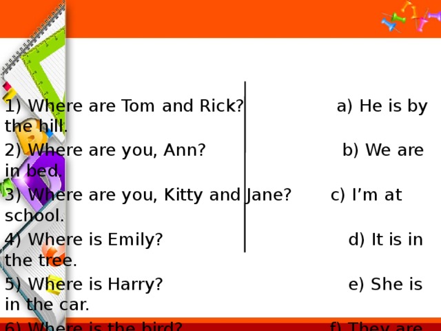 1) Where are Tom and Rick? a) He is by the hill. 2) Where are you, Ann? b) We are in bed. 3) Where are you, Kitty and Jane? c) I’m at school. 4) Where is Emily? d) It is in the tree. 5) Where is Harry? e) She is in the car. 6) Where is the bird? f) They are in the street. 