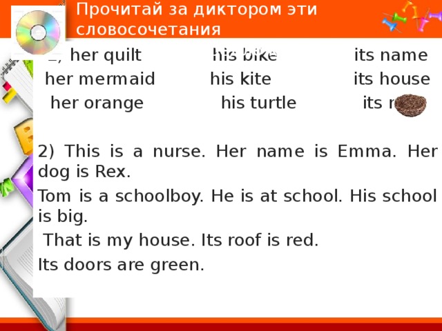 Прочитай за диктором эти словосочетания и предложения:   1) her quilt his bike its name her mermaid his kite its house her orange his turtle its nest 2) This is a nurse. Her name is Emma. Her dog is Rex. Tom is a schoolboy. He is at school. His school is big.  That is my house. Its roof is red. Its doors are green. 