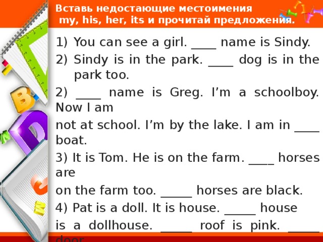 Вставь недостающие местоимения  mу, his, her, its и прочитай предложения. You can see a girl. ____ name is Sindy. Sindy is in the park. ____ dog is in the park too. 2) ____ name is Greg. I’m a schoolboy. Now I am not at school. I’m by the lake. I am in ____ boat. 3) It is Tom. He is on the farm. ____ horses are on the farm too. _____ horses are black. 4) Pat is a doll. It is house. _____ house is a dollhouse. _____ roof is pink. _____ door is green. It is a good house. 