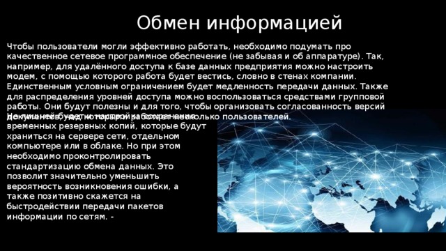 Обмен информацией Чтобы пользователи могли эффективно работать, необходимо подумать про качественное сетевое программное обеспечение (не забывая и об аппаратуре). Так, например, для удалённого доступа к базе данных предприятия можно настроить модем, с помощью которого работа будет вестись, словно в стенах компании. Единственным условным ограничением будет медленность передачи данных. Также для распределения уровней доступа можно воспользоваться средствами групповой работы. Они будут полезны и для того, чтобы организовать согласованность версий документов, над которыми работает несколько пользователей. Не лишней будет и настройка сохранения временных резервных копий, которые будут храниться на сервере сети, отдельном компьютере или в облаке. Но при этом необходимо проконтролировать стандартизацию обмена данных. Это позволит значительно уменьшить вероятность возникновения ошибки, а также позитивно скажется на быстродействии передачи пакетов информации по сетям. - 