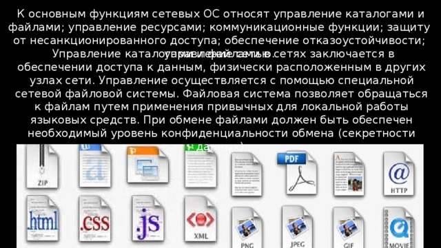  К основным функциям сетевых ОС относят управление каталогами и файлами; управление ресурсами; коммуникационные функции; защиту от несанкционированного доступа; обеспечение отказоустойчивости; управление сетью.  Управление каталогами и файлами в сетях заключается в обеспечении доступа к данным, физически расположенным в других узлах сети. Управление осуществляется с помощью специальной сетевой файловой системы. Файловая система позволяет обращаться к файлам путем применения привычных для локальной работы языковых средств. При обмене файлами должен быть обеспечен необходимый уровень конфиденциальности обмена (секретности данных). 