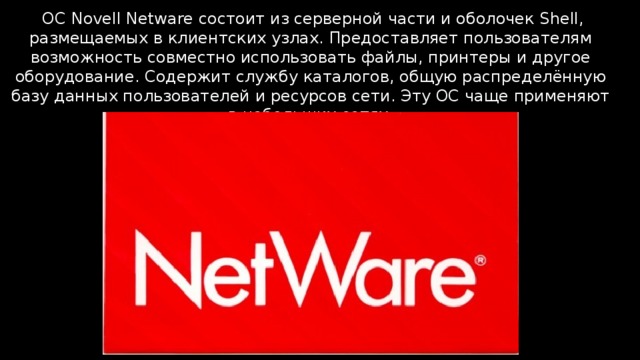  ОС Novell Netware состоит из серверной части и оболочек Shell, размещаемых в клиентских узлах. Предоставляет пользователям возможность совместно использовать файлы, принтеры и другое оборудование. Содержит службу каталогов, общую распределённую базу данных пользователей и ресурсов сети. Эту ОС чаще применяют в небольших сетях. 