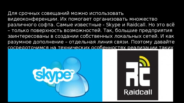 Для срочных совещаний можно использовать видеоконференции. Их помогает организовать множество различного софта. Самые известные - Skype и Raidcall. Но это всё – только поверхность возможностей. Так, большие предприятия заинтересованы в создании собственных локальных сетей. И как разумное дополнение – отдельная линия связи. Поэтому давайте сосредоточимся на технических особенностях реализации таких необходимостей. 