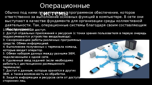 Операционные системы Обычно под ними подразумевают программное обеспечение, которое ответственно за выполнение основных функций в компьютере. В сети они выступают в качестве фундамента для организации среды коллективной деятельности. Так, операционные системы благодаря своим составляющим обеспечивают: 1. Межпрограммный доступ. 2. Доступ отдельных приложений к ресурсам (с точки зрения пользователя в первую очередь подразумеваются устройства ввода/вывода). 3. Синхронизацию работы различных программных средств. Обмен информацией. 4. Выполнение полученных с терминала команд, которые вводит оператор. 5. Обмен набором данных между разными ЭВМ, подключенными к одной сети. 6. Удаленный ввод заданий (если необходимо работать с дистанционно размещенного терминала). 7. Доступ к данным, которые хранятся в других ЭВМ, а также возможность их обработки. 8. Защита информации и ресурсов сети от доступа сторонних лиц. 