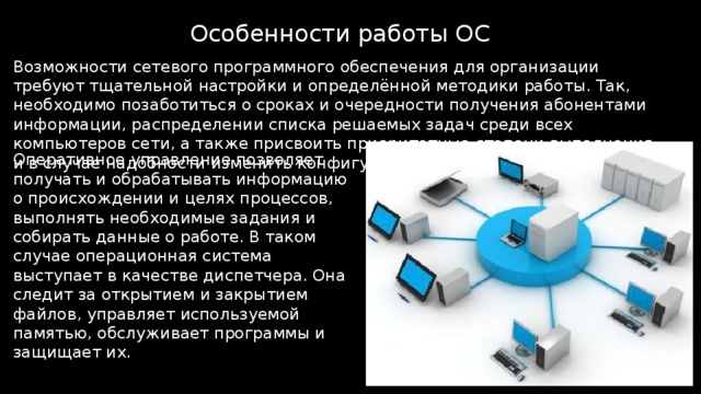 Особенности работы ОС Возможности сетевого программного обеспечения для организации требуют тщательной настройки и определённой методики работы. Так, необходимо позаботиться о сроках и очередности получения абонентами информации, распределении списка решаемых задач среди всех компьютеров сети, а также присвоить приоритетные степени выполнения и в случае надобности изменить конфигурацию ЭВМ. Оперативное управление позволяет получать и обрабатывать информацию о происхождении и целях процессов, выполнять необходимые задания и собирать данные о работе. В таком случае операционная система выступает в качестве диспетчера. Она следит за открытием и закрытием файлов, управляет используемой памятью, обслуживает программы и защищает их. 