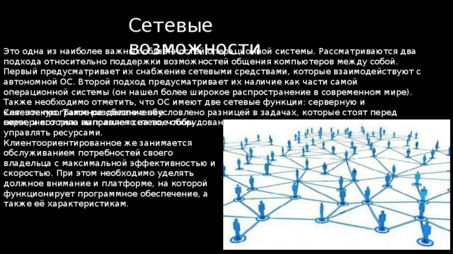 Сетевые возможности Это одна из наиболее важных обязанностей операционной системы. Рассматриваются два подхода относительно поддержки возможностей общения компьютеров между собой. Первый предусматривает их снабжение сетевыми средствами, которые взаимодействуют с автономной ОС. Второй подход предусматривает их наличие как части самой операционной системы (он нашел более широкое распространение в современном мире). Также необходимо отметить, что ОС имеют две сетевые функции: серверную и клиентскую. Такое разделение обусловлено разницей в задачах, которые стоят перед ними, и которые выполняет сетевое оборудование. Сетевое программное обеспечение серверного типа направлено на то, чтобы управлять ресурсами. Клиентоориентированное же занимается обслуживанием потребностей своего владельца с максимальной эффективностью и скоростью. При этом необходимо уделять должное внимание и платформе, на которой функционирует программное обеспечение, а также её характеристикам. 