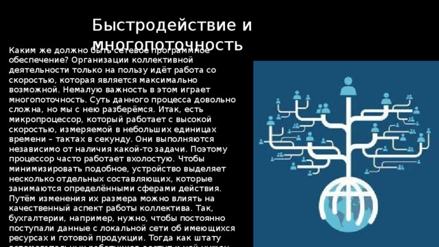 Быстродействие и многопоточность Каким же должно быть сетевое программное обеспечение? Организации коллективной деятельности только на пользу идёт работа со скоростью, которая является максимально возможной. Немалую важность в этом играет многопоточность. Суть данного процесса довольно сложна, но мы с нею разберёмся. Итак, есть микропроцессор, который работает с высокой скоростью, измеряемой в небольших единицах времени – тактах в секунду. Они выполняются независимо от наличия какой-то задачи. Поэтому процессор часто работает вхолостую. Чтобы минимизировать подобное, устройство выделяет несколько отдельных составляющих, которые занимаются определёнными сферами действия. Путём изменения их размера можно влиять на качественный аспект работы коллектива. Так, бухгалтерии, например, нужно, чтобы постоянно поступали данные с локальной сети об имеющихся ресурсах и готовой продукции. Тогда как штату вспомогательных работников доступ к ней нужен разве что для составления отчетов о проделанной работе. 