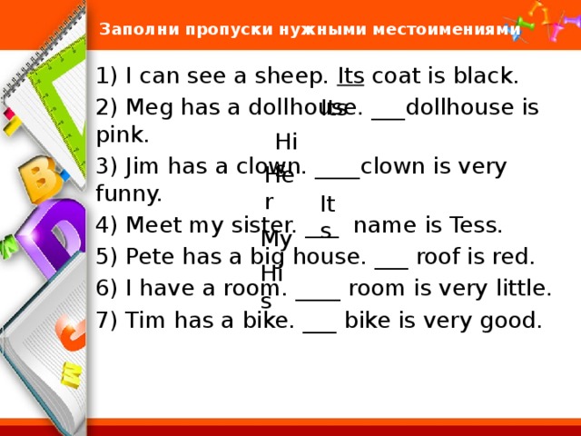 Заполни пропуски нужными местоимениями 1) I can see a sheep. Its coat is black. 2) Meg has a dollhouse. ___dollhouse is pink. 3) Jim has a clown. ____clown is very funny. 4) Meet my sister. ___ name is Tess. 5) Pete has a big house. ___ roof is red. 6) I have a room. ____ room is very little. 7) Tim has a bike. ___ bike is very good. Its His Her Its My His 