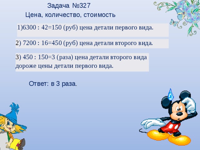 Задача № 327 Цена, количество, стоимость 6300 : 42=150 (руб) цена детали первого вида. 2 ) 7200 : 16=450 (руб) цена детали второго вида. 3 ) 450 : 150=3 (раза) цена детали второго вида дороже цены детали первого вида. Ответ: в 3 раза .  