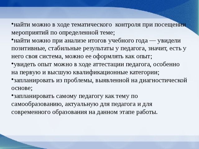 найти можно в ходе тематического контроля при посещении мероприятий по определенной теме; найти можно при анализе итогов учебного года — увидели позитивные, стабильные результаты у педагога, значит, есть у него своя система, можно ее оформлять как опыт; увидеть опыт можно в ходе аттестации педагога, особенно на первую и высшую квалификационные категории; запланировать из проблемы, выявленной на диагностической основе; запланировать самому педагогу как тему по самообразованию, актуальную для педагога и для современного образования на данном этапе работы. 