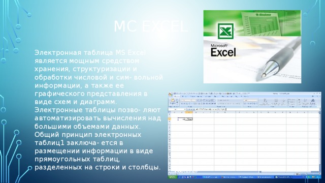 Mc Excel Электронная таблица MS Excel является мощным средством хранения, структуризации и обработки числовой и сим- вольной информации, а также ее графического представления в виде схем и диаграмм. Электронные таблицы позво- ляют автоматизировать вычисления над большими объемами данных. Общий принцип электронных таблиц1 заключа- ется в размещении информации в виде прямоугольных таблиц, разделенных на строки и столбцы. 