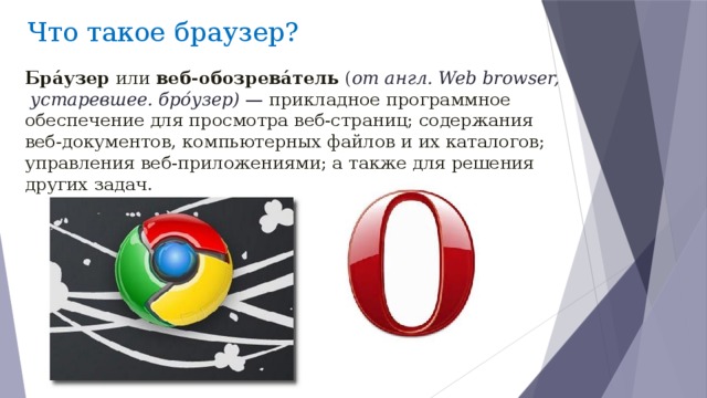  Что такое браузер? Бра́узер или веб-обозрева́тель  ( от англ. Web browser,  устаревшее. бро́узер)  — прикладное программное обеспечение для просмотра веб-страниц; содержания веб-документов, компьютерных файлов и их каталогов; управления веб-приложениями; а также для решения других задач .  