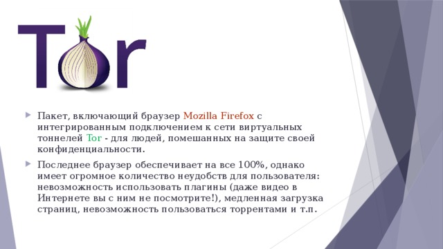 Пакет, включающий браузер Mozilla Firefox с интегрированным подключением к сети виртуальных тоннелей Tor - для людей, помешанных на защите своей конфиденциальности. Последнее браузер обеспечивает на все 100%, однако имеет огромное количество неудобств для пользователя: невозможность использовать плагины (даже видео в Интернете вы с ним не посмотрите!), медленная загрузка страниц, невозможность пользоваться торрентами и т.п.  