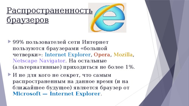 Распространенность  браузеров 99% пользователей сети Интернет пользуются браузерами «большой четверки»: Internet Explorer , Opera , Mozilla , Netscape Navigator . На остальные (альтернативные) приходиться не более 1%. И не для кого не секрет, что самым распространенным на данное время (и на ближайшее будущее) является браузер от Microsoft — Internet Explorer . 