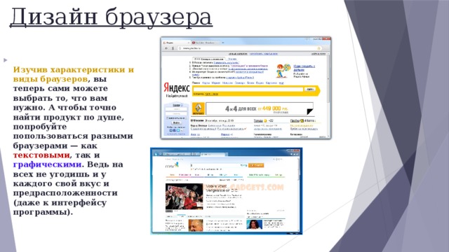 Дизайн браузера  Изучив характеристики и виды браузеров , вы теперь сами можете выбрать то, что вам нужно. А чтобы точно найти продукт по душе, попробуйте попользоваться разными браузерами — как текстовыми , так и графическими . Ведь на всех не угодишь и у каждого свой вкус и предрасположенности (даже к интерфейсу программы).   