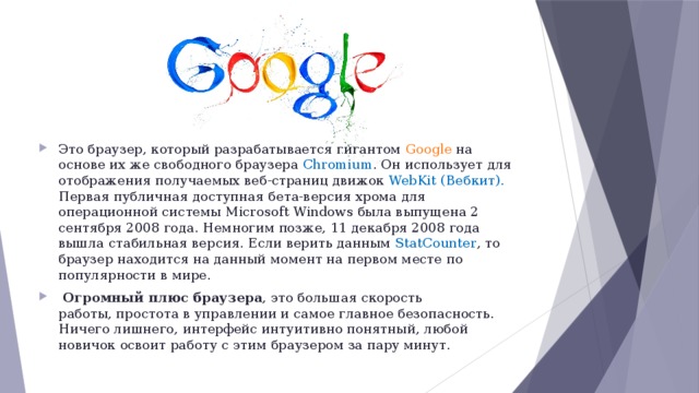 Это браузер, который разрабатывается гигантом Google на основе их же свободного браузера Chromium . Он использует для отображения получаемых веб-страниц движок WebKit (Вебкит). Первая публичная доступная бета-версия хрома для операционной системы Microsoft Windows была выпущена 2 сентября 2008 года. Немногим позже, 11 декабря 2008 года вышла стабильная версия. Если верить данным StatCounter , то браузер находится на данный момент на первом месте по популярности в мире.   Огромный плюс браузера , это большая скорость работы, простота в управлении и самое главное безопасность. Ничего лишнего, интерфейс интуитивно понятный, любой новичок освоит работу с этим браузером за пару минут. 