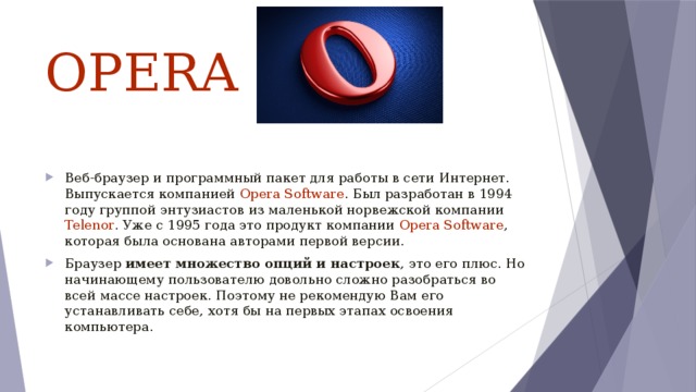 OPERA  Веб-браузер и программный пакет для работы в сети Интернет. Выпускается компанией Opera Software . Был разработан в 1994 году группой энтузиастов из маленькой норвежской компании Telenor . Уже с 1995 года это продукт компании Opera Software , которая была основана авторами первой версии. Браузер имеет множество опций и настроек , это его плюс. Но начинающему пользователю довольно сложно разобраться во всей массе настроек. Поэтому не рекомендую Вам его устанавливать себе, хотя бы на первых этапах освоения компьютера. 