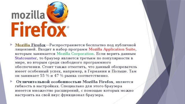 Mozilla  Firefox —Распространяется бесплатно под публичной лицензией. Входит в набор программ Mozilla Application Suite , которым занимается Mozilla Corporation . Если верить данным Statcounter , то браузер является третьим по популярности в мире, но вторым среди свободного программного обеспечения. Стоит также отметить, что данный обозреватель имеет особенный успех, например, в Германии и Польше. Там он занимает 55 % и 47 % рынка соответственно.   Отличительной особенностью Mozilla Firefox , является гибкость в настройках. Cпециально для этого браузера имеется множество расширений, с помощью которых можно настроить на свой вкус функционал браузера. 