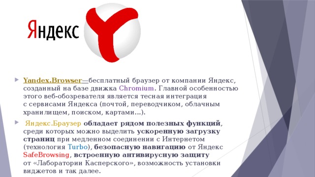 Yandex.Browser — бесплатный браузер от компании Яндекс, созданный на базе движка Chromium . Главной особенностью этого веб-обозревателя является тесная интеграция с сервисами Яндекса (почтой, переводчиком, облачным хранилищем, поиском, картами...).   Яндекс.Браузер  обладает рядом полезных функций , среди которых можно выделить ускоренную загрузку страниц при медленном соединении с Интернетом (технология Turbo ), безопасную навигацию от Яндекс SafeBrowsing , встроенную антивирусную защиту от «Лаборатории Касперского», возможность установки виджетов и так далее. 