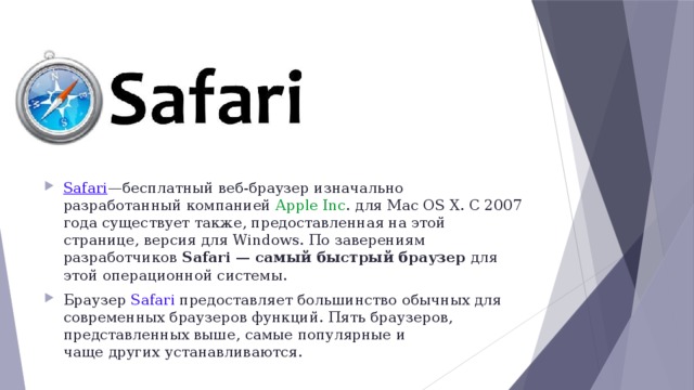 Safari —бесплатный веб-браузер изначально разработанный компанией Apple Inc . для Mac OS X. С 2007 года существует также, предоставленная на этой странице, версия для Windows. По заверениям разработчиков Safari — самый быстрый браузер для этой операционной системы.  Браузер Safari предоставляет большинство обычных для современных браузеров функций. Пять браузеров, представленных выше, самые популярные и чаще других устанавливаются. 