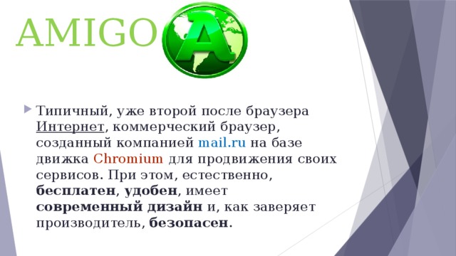 AMIGO Типичный, уже второй после браузера Интернет , коммерческий браузер, созданный компанией mail.ru на базе движка Chromium для продвижения своих сервисов. При этом, естественно, бесплатен , удобен , имеет современный дизайн и, как заверяет производитель, безопасен . 