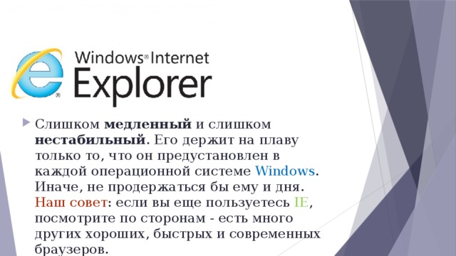 Слишком медленный и слишком нестабильный . Его держит на плаву только то, что он предустановлен в каждой операционной системе Windows . Иначе, не продержаться бы ему и дня. Наш совет : если вы еще пользуетесь IE , посмотрите по сторонам - есть много других хороших, быстрых и современных браузеров. 