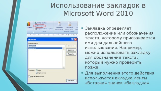 Использование закладок в Mіcrosoft Word 2010 Закладка определяет расположение или обозначения текста, которому присваивается имя для дальнейшего использования. Например, можно использовать закладку для обозначения текста, который нужно проверить позже.  Для выполнения этого действия используется вкладка ленты «Вставка» значок «Закладка» 